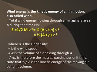 Wind energy is the kinetic energy of air in motion,
also called wind.
Total wind energy flowing through an imaginary area
A during the time t is:
E =1/2 M v 2
= ½ (A v t ρ) v 2
= ½ (A t ρ) v 3
where ρ is the air density;
v is the wind speed;
Avt is the volume of air passing through A
Avtρ is therefore the mass m passing per unit time.
Note that ½ ρv2
is the kinetic energy of the moving air
per unit volume.
 