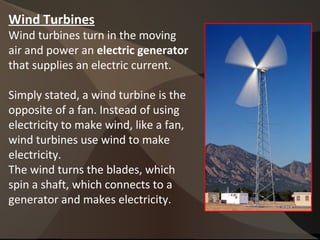 Wind Turbines
Wind turbines turn in the moving
air and power an electric generator
that supplies an electric current.
Simply stated, a wind turbine is the
opposite of a fan. Instead of using
electricity to make wind, like a fan,
wind turbines use wind to make
electricity.
The wind turns the blades, which
spin a shaft, which connects to a
generator and makes electricity.
 