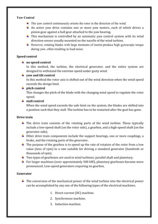 Yaw Control
The yaw control continuously orients the rotor in the direction of the wind.
An active yaw drive contains one or more yaw motors, each of which drives a
pinion gear against a bull gear attached to the yaw bearing.
This mechanism is controlled by an automatic yaw control system with its wind
direction sensor usually mounted on the nacelle of the wind turbine.
However, rotating blades with large moments of inertia produce high gyroscopic torque
during yaw, often resulting in loud noise.
Speed control
no speed control
In this method, the turbine, the electrical generator, and the entire system are
designed to withstand the extreme speed under gusty wind.
yaw and tilt control
In this method the rotor axis is shifted out of the wind direction when the wind speed
exceeds the design limit.
pitch control
This changes the pitch of the blade with the changing wind speed to regulate the rotor
speed.
stall control
When the wind speed exceeds the safe limit on the system, the blades are shifted into
a position such that they stall. The turbine has to be restarted after the gust has gone.
Drive train
The drive train consists of the rotating parts of the wind turbine. These typically
include a low-speed shaft (on the rotor side), a gearbox, and a high-speed shaft (on the
generator side).
Other drive train components include the support bearings, one or more couplings, a
brake, and the rotating parts of the generator.
The purpose of the gearbox is to speed up the rate of rotation of the rotor from a low
value (tens of rpm) to a rate suitable for driving a standard generator (hundreds or
thousands of rpm).
Two types of gearboxes are used in wind turbines: parallel shaft and planetary.
For larger machines (over approximately 500 kW), planetary gearboxes become more
pronounced. Low-speed generators requiring no gearbox.
Generator
The conversion of the mechanical power of the wind turbine into the electrical power
can be accomplished by any one of the following types of the electrical machines.
1. Direct current (DC) machine.
2. Synchronous machine.
3. Induction machine.
 