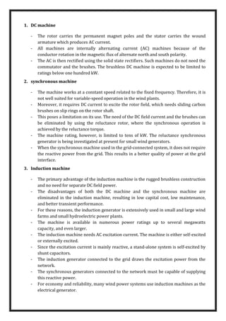 1. DC machine
- The rotor carries the permanent magnet poles and the stator carries the wound
armature which produces AC current.
- All machines are internally alternating current (AC) machines because of the
conductor rotation in the magnetic flux of alternate north and south polarity.
- The AC is then rectified using the solid state rectifiers. Such machines do not need the
commutator and the brushes. The brushless DC machine is expected to be limited to
ratings below one hundred kW.
2. synchronous machine
- The machine works at a constant speed related to the fixed frequency. Therefore, it is
not well suited for variable-speed operation in the wind plants.
- Moreover, it requires DC current to excite the rotor field, which needs sliding carbon
brushes on slip rings on the rotor shaft.
- This poses a limitation on its use. The need of the DC field current and the brushes can
be eliminated by using the reluctance rotor, where the synchronous operation is
achieved by the reluctance torque.
- The machine rating, however, is limited to tens of kW. The reluctance synchronous
generator is being investigated at present for small wind generators.
- When the synchronous machine used in the grid-connected system, it does not require
the reactive power from the grid. This results in a better quality of power at the grid
interface.
3. Induction machine
- The primary advantage of the induction machine is the rugged brushless construction
and no need for separate DC field power.
- The disadvantages of both the DC machine and the synchronous machine are
eliminated in the induction machine, resulting in low capital cost, low maintenance,
and better transient performance.
- For these reasons, the induction generator is extensively used in small and large wind
farms and small hydroelectric power plants.
- The machine is available in numerous power ratings up to several megawatts
capacity, and even larger.
- The induction machine needs AC excitation current. The machine is either self-excited
or externally excited.
- Since the excitation current is mainly reactive, a stand-alone system is self-excited by
shunt capacitors.
- The induction generator connected to the grid draws the excitation power from the
network.
- The synchronous generators connected to the network must be capable of supplying
this reactive power.
- For economy and reliability, many wind power systems use induction machines as the
electrical generator.
 