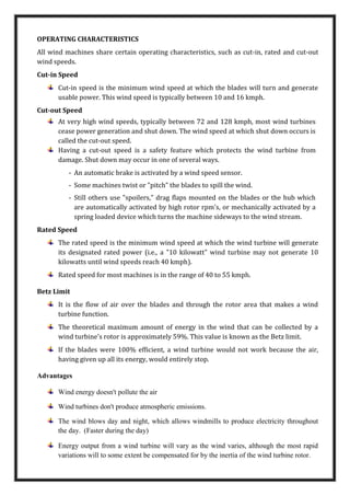 OPERATING CHARACTERISTICS
All wind machines share certain operating characteristics, such as cut-in, rated and cut-out
wind speeds.
Cut-in Speed
Cut-in speed is the minimum wind speed at which the blades will turn and generate
usable power. This wind speed is typically between 10 and 16 kmph.
Cut-out Speed
At very high wind speeds, typically between 72 and 128 kmph, most wind turbines
cease power generation and shut down. The wind speed at which shut down occurs is
called the cut-out speed.
Having a cut-out speed is a safety feature which protects the wind turbine from
damage. Shut down may occur in one of several ways.
- An automatic brake is activated by a wind speed sensor.
- Some machines twist or "pitch" the blades to spill the wind.
- Still others use "spoilers," drag flaps mounted on the blades or the hub which
are automatically activated by high rotor rpm's, or mechanically activated by a
spring loaded device which turns the machine sideways to the wind stream.
Rated Speed
The rated speed is the minimum wind speed at which the wind turbine will generate
its designated rated power (i.e., a "10 kilowatt" wind turbine may not generate 10
kilowatts until wind speeds reach 40 kmph).
Rated speed for most machines is in the range of 40 to 55 kmph.
Betz Limit
It is the flow of air over the blades and through the rotor area that makes a wind
turbine function.
The theoretical maximum amount of energy in the wind that can be collected by a
wind turbine's rotor is approximately 59%. This value is known as the Betz limit.
If the blades were 100% efficient, a wind turbine would not work because the air,
having given up all its energy, would entirely stop.
Advantages
Wind energy doesn't pollute the air
Wind turbines don't produce atmospheric emissions.
The wind blows day and night, which allows windmills to produce electricity throughout
the day. (Faster during the day)
Energy output from a wind turbine will vary as the wind varies, although the most rapid
variations will to some extent be compensated for by the inertia of the wind turbine rotor.
 