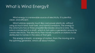What is Wind Energy?
Wind energy is a renewable source of electricity. It is plentiful,
clean, and efficient.
Wind turbines operate much like coal power plants do, without
using as much land, fossil fuels, and harmful emissions. The energy in
the wind turns two or three propeller-like blades around a rotor. The
rotor is connected to a shaft, which in turn spins a generator around to
create electricity. The electricity then travels to plants or stations to be
distributed to homes in the area of that grid.
This energy is kinetic, or energy of motion. From the moving air to
the spinning generator, wind is all about motion.
 