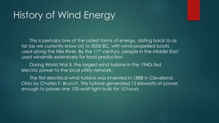 History of Wind Energy
This is perhaps one of the oldest forms of energy, dating back to as
far (as we currently know of) to 5000 BC, with wind-propelled boats
used along the Nile River. By the 11th century, people in the Middle East
used windmills extensively for food production.
During World War II, the largest wind turbine in the 1940s fed
electric power to the local utility network.
The first electrical wind turbine was invented in 1888 in Cleveland,
Ohio by Charles F. Brunch. This turbine generated 12 kilowatts of power,
enough to power one 100-watt light bulb for 10 hours.
 