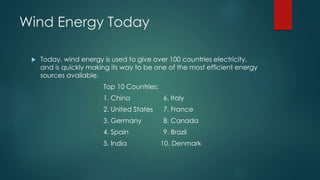 Wind Energy Today
 Today, wind energy is used to give over 100 countries electricity,
and is quickly making its way to be one of the most efficient energy
sources available.
Top 10 Countries:
1. China 6. Italy
2. United States 7. France
3. Germany 8. Canada
4. Spain 9. Brazil
5. India 10. Denmark
 