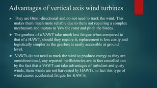 Advantages of vertical axis wind turbines
 They are Omni-directional and do not need to track the wind. This
makes them much more reliable due to them not requiring a complex
mechanism and motors to Yaw the rotor and pitch the blades.
 The gearbox of a VAWT take much less fatigue when compared to
that of a HAWT, should they require it, replacement is less costly and
logistically simpler as the gearbox is easily accessible at ground
level.
 VAWTs do not need to track the wind to produce energy as they are
omnidirectional, any reported inefficiencies are in fact cancelled out
by the fact that a VAWT can take advantages of turbulent and gusty
winds, these winds are not harvested by HAWTs, in fact this type of
wind causes accelerated fatigue for HAWTs.
 