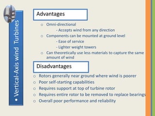 •Vertical-AxiswindTurbines Advantages
o Omni-directional
- Accepts wind from any direction
o Components can be mounted at ground level
- Ease of service
- Lighter weight towers
o Can theoretically use less materials to capture the same
amount of wind
Disadvantages
o Rotors generally near ground where wind is poorer
o Poor self-starting capabilities
o Requires support at top of turbine rotor
o Requires entire rotor to be removed to replace bearings
o Overall poor performance and reliability
 