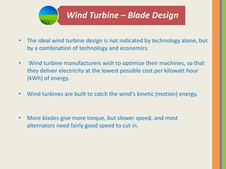 Wind Turbine – Blade Design
• More blades give more torque, but slower speed, and most
alternators need fairly good speed to cut in.
• Wind turbines are built to catch the wind's kinetic (motion) energy.
• The ideal wind turbine design is not indicated by technology alone, but
by a combination of technology and economics.
• Wind turbine manufacturers wish to optimize their machines, so that
they deliver electricity at the lowest possible cost per kilowatt hour
(kWh) of energy.
 