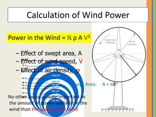 Calculation of Wind Power
•Power in the wind
– Effect of swept area, A
– Effect of wind speed, V
– Effect of air density,  R
Swept Area: A = πR2
No other factor is more important to
the amount of power available in the
wind than the speed of the wind
Power in the Wind = ½ ρ A V3
 