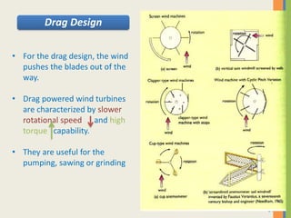 31
• For the drag design, the wind
pushes the blades out of the
way.
• Drag powered wind turbines
are characterized by slower
rotational speed and high
torque capability.
• They are useful for the
pumping, sawing or grinding
Drag Design
 