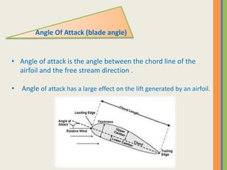 • Angle of attack is the angle between the chord line of the
airfoil and the free stream direction .
• Angle of attack has a large effect on the lift generated by an airfoil.
Angle Of Attack (blade angle)
 