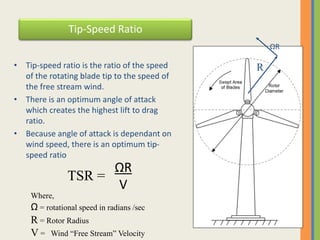 Tip-Speed Ratio
• Tip-speed ratio is the ratio of the speed
of the rotating blade tip to the speed of
the free stream wind.
• There is an optimum angle of attack
which creates the highest lift to drag
ratio.
• Because angle of attack is dependant on
wind speed, there is an optimum tip-
speed ratio
ΩR
V
TSR =
Where,
Ω = rotational speed in radians /sec
R = Rotor Radius
V = Wind “Free Stream” Velocity
ΩR
R
 