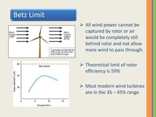 Betz Limit
 All wind power cannot be
captured by rotor or air
would be completely still
behind rotor and not allow
more wind to pass through.
 Theoretical limit of rotor
efficiency is 59%
 Most modern wind turbines
are in the 35 – 45% range
 