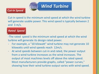 Cut-in speed is the minimum wind speed at which the wind turbine
will generate usable power. This wind speed is typically between 2
and 3 m/s.
Wind Turbine
Cut-in Speed
-The rated speed is the minimum wind speed at which the wind
turbine will generate its design rated power.
- For example, a "10 kilowatt" wind turbine may not generate 10
kilowatts until wind speeds reach 12m/s.
- At wind speeds between cut-in and rated, the power output
from a wind turbine increases as the wind increases. The
output of most machines levels off above the rated speed.
Most manufacturers provide graphs, called "power curves,"
showing how their wind turbine output varies with wind speed.
Rated Speed
 