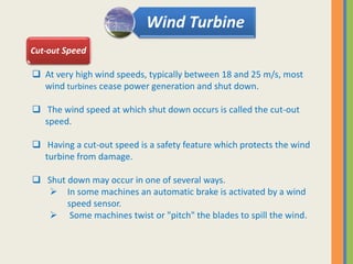 Wind Turbine
 At very high wind speeds, typically between 18 and 25 m/s, most
wind turbines cease power generation and shut down.
 The wind speed at which shut down occurs is called the cut-out
speed.
 Having a cut-out speed is a safety feature which protects the wind
turbine from damage.
 Shut down may occur in one of several ways.
 In some machines an automatic brake is activated by a wind
speed sensor.
 Some machines twist or "pitch" the blades to spill the wind.
Cut-out Speed
Wind Turbine
 