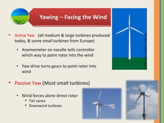 Yawing – Facing the Wind
• Anemometer on nacelle tells controller
which way to point rotor into the wind
• Yaw drive turns gears to point rotor into
wind
• Passive Yaw (Most small turbines)
• Wind forces alone direct rotor
• Tail vanes
• Downwind turbines
• Active Yaw (all medium & large turbines produced
today, & some small turbines from Europe)
 