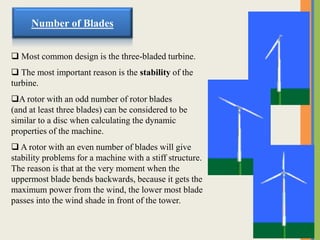  Most common design is the three-bladed turbine.
 The most important reason is the stability of the
turbine.
A rotor with an odd number of rotor blades
(and at least three blades) can be considered to be
similar to a disc when calculating the dynamic
properties of the machine.
 A rotor with an even number of blades will give
stability problems for a machine with a stiff structure.
The reason is that at the very moment when the
uppermost blade bends backwards, because it gets the
maximum power from the wind, the lower most blade
passes into the wind shade in front of the tower.
Number of Blades
 