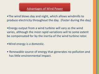 Advantages of Wind Power
•The wind blows day and night, which allows windmills to
produce electricity throughout the day. (Faster during the day)
•Energy output from a wind turbine will vary as the wind
varies, although the most rapid variations will to some extent
be compensated for by the inertia of the wind turbine rotor.
•Wind energy is a domestic.
• Renewable source of energy that generates no pollution and
has little environmental impact.
 