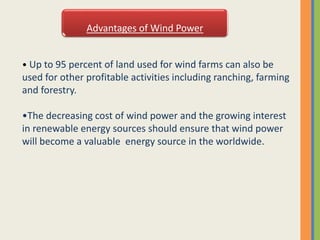 Advantages of Wind Power
• Up to 95 percent of land used for wind farms can also be
used for other profitable activities including ranching, farming
and forestry.
•The decreasing cost of wind power and the growing interest
in renewable energy sources should ensure that wind power
will become a valuable energy source in the worldwide.
 
