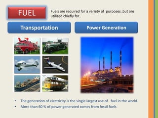 FUEL
• The generation of electricity is the single largest use of fuel in the world.
• More than 60 % of power generated comes from fossil fuels
Transportation Power Generation
Fuels are required for a variety of purposes ,but are
utilized chiefly for..
 