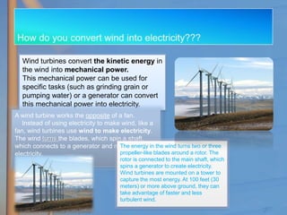 Wind turbines convert the kinetic energy in
the wind into mechanical power.
This mechanical power can be used for
specific tasks (such as grinding grain or
pumping water) or a generator can convert
this mechanical power into electricity.
A wind turbine works the opposite of a fan.
Instead of using electricity to make wind, like a
fan, wind turbines use wind to make electricity.
The wind turns the blades, which spin a shaft,
which connects to a generator and makes
electricity.
The energy in the wind turns two or three
propeller-like blades around a rotor. The
rotor is connected to the main shaft, which
spins a generator to create electricity.
Wind turbines are mounted on a tower to
capture the most energy. At 100 feet (30
meters) or more above ground, they can
take advantage of faster and less
turbulent wind.
 