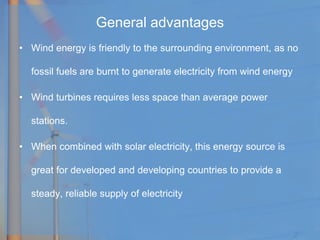 General advantages
• Wind energy is friendly to the surrounding environment, as no
fossil fuels are burnt to generate electricity from wind energy
• Wind turbines requires less space than average power
stations.
• When combined with solar electricity, this energy source is
great for developed and developing countries to provide a
steady, reliable supply of electricity
 