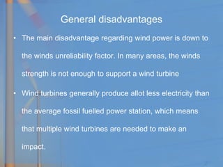 General disadvantages
• The main disadvantage regarding wind power is down to
the winds unreliability factor. In many areas, the winds
strength is not enough to support a wind turbine
• Wind turbines generally produce allot less electricity than
the average fossil fuelled power station, which means
that multiple wind turbines are needed to make an
impact.
 