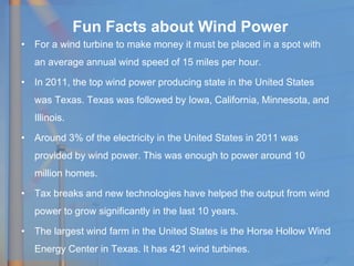 • For a wind turbine to make money it must be placed in a spot with
an average annual wind speed of 15 miles per hour.
• In 2011, the top wind power producing state in the United States
was Texas. Texas was followed by Iowa, California, Minnesota, and
Illinois.
• Around 3% of the electricity in the United States in 2011 was
provided by wind power. This was enough to power around 10
million homes.
• Tax breaks and new technologies have helped the output from wind
power to grow significantly in the last 10 years.
• The largest wind farm in the United States is the Horse Hollow Wind
Energy Center in Texas. It has 421 wind turbines.
Fun Facts about Wind Power
 