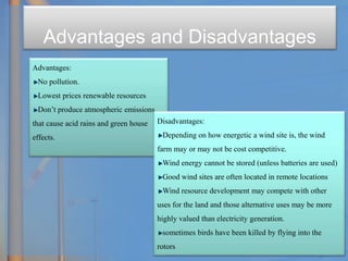 Advantages and Disadvantages
Advantages:
No pollution.
Lowest prices renewable resources
Don’t produce atmospheric emissions
that cause acid rains and green house
effects.
Disadvantages:
Depending on how energetic a wind site is, the wind
farm may or may not be cost competitive.
Wind energy cannot be stored (unless batteries are used)
Good wind sites are often located in remote locations
Wind resource development may compete with other
uses for the land and those alternative uses may be more
highly valued than electricity generation.
sometimes birds have been killed by flying into the
rotors
 
