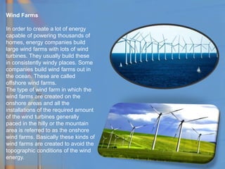 Wind Farms
In order to create a lot of energy
capable of powering thousands of
homes, energy companies build
large wind farms with lots of wind
turbines. They usually build these
in consistently windy places. Some
companies build wind farms out in
the ocean. These are called
offshore wind farms.
The type of wind farm in which the
wind farms are created on the
onshore areas and all the
installations of the required amount
of the wind turbines generally
paced in the hilly or the mountain
area is referred to as the onshore
wind farms. Basically these kinds of
wind farms are created to avoid the
topographic conditions of the wind
energy.
 