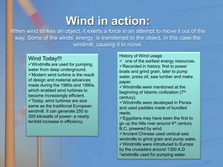 Wind in action:
When wind strikes an object, it exerts a force in an attempt to move it out of the
way. Some of the winds’ energy is transferred to the object, in this case the
windmill, causing it to move.
History of Wind usage:
 one of the earliest energy resources.
Recorded in history, first to power
boats and grind grain, later to pump
water, press oil, saw lumber and make
paper.
Windmills were mentioned at the
beginning of Islamic civilization (7th
century).
Windmills were developed in Persia
and used paddles made of bundled
reeds.
Egyptians may have been the first to
go up the Nile river around 4th century
B.C, powered by wind.
Ancient Chinese used vertical axis
windmills to grind grain and pump water.
Windmills were introduced to Europe
by the crusaders around 1300 A.D
*windmills used for pumping water.
Wind Today!!!
Windmills are used for pumping
water from deep underground.
Modern wind turbine is the result
of design and material advances
made during the 1980s and 1990s,
which enabled wind turbines to
become increasingly efficient.
Today, wind turbines are size
same as the traditional European
windmill. It can generate 250 to
300 kilowatts of power- a nearly
tenfold increase in efficiency.
 