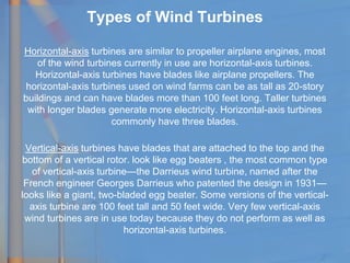 Types of Wind Turbines
Horizontal-axis turbines are similar to propeller airplane engines, most
of the wind turbines currently in use are horizontal-axis turbines.
Horizontal-axis turbines have blades like airplane propellers. The
horizontal-axis turbines used on wind farms can be as tall as 20-story
buildings and can have blades more than 100 feet long. Taller turbines
with longer blades generate more electricity. Horizontal-axis turbines
commonly have three blades.
Vertical-axis turbines have blades that are attached to the top and the
bottom of a vertical rotor. look like egg beaters , the most common type
of vertical-axis turbine—the Darrieus wind turbine, named after the
French engineer Georges Darrieus who patented the design in 1931—
looks like a giant, two-bladed egg beater. Some versions of the vertical-
axis turbine are 100 feet tall and 50 feet wide. Very few vertical-axis
wind turbines are in use today because they do not perform as well as
horizontal-axis turbines.
 