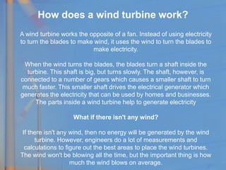 How does a wind turbine work?
A wind turbine works the opposite of a fan. Instead of using electricity
to turn the blades to make wind, it uses the wind to turn the blades to
make electricity.
When the wind turns the blades, the blades turn a shaft inside the
turbine. This shaft is big, but turns slowly. The shaft, however, is
connected to a number of gears which causes a smaller shaft to turn
much faster. This smaller shaft drives the electrical generator which
generates the electricity that can be used by homes and businesses.
The parts inside a wind turbine help to generate electricity
What if there isn't any wind?
If there isn't any wind, then no energy will be generated by the wind
turbine. However, engineers do a lot of measurements and
calculations to figure out the best areas to place the wind turbines.
The wind won't be blowing all the time, but the important thing is how
much the wind blows on average.
 