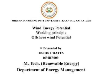 Wind Energy Potential
Working principle
Offshore wind Potential
 Presented by
OSHIN CHATTA
16MRE009
M. Tech. (Renewable Energy)
Department of Energy Management
SHRI MATA VAISHNO DEVI UNIVERSITY , KAKRYAL, KATRA , J&K
 