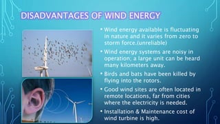 DISADVANTAGES OF WIND ENERGY
• Wind energy available is fluctuating
in nature and it varies from zero to
storm force.(unreliable)
• Wind energy systems are noisy in
operation; a large unit can be heard
many kilometers away.
• Birds and bats have been killed by
flying into the rotors.
• Good wind sites are often located in
remote locations, far from cities
where the electricity is needed.
• Installation & Maintenance cost of
wind turbine is high.
 