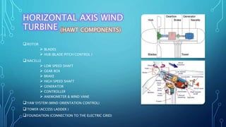 HORIZONTAL AXIS WIND
TURBINE (HAWT COMPONENTS)
ROTOR
 BLADES
 HUB (BLADE PITCH CONTROL )
NACELLE
 LOW SPEED SHAFT
 GEAR BOX
 BRAKE
 HIGH SPEED SHAFT
 GENERATOR
 CONTROLLER
 ANEMOMETER & WIND VANE
YAW SYSTEM (WIND ORIENTATION CONTROL)
TOWER (ACCESS LADDER )
FOUNDATION (CONNECTION TO THE ELECTRIC GRID)
 