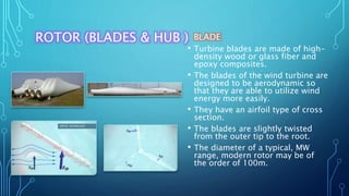 ROTOR (BLADES & HUB ) BLADE
• Turbine blades are made of high-
density wood or glass fiber and
epoxy composites.
• The blades of the wind turbine are
designed to be aerodynamic so
that they are able to utilize wind
energy more easily.
• They have an airfoil type of cross
section.
• The blades are slightly twisted
from the outer tip to the root.
• The diameter of a typical, MW
range, modern rotor may be of
the order of 100m.
 