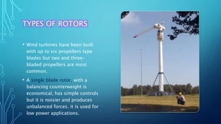 TYPES OF ROTORS
• Wind turbines have been built
with up to six propellers type
blades but two and three-
bladed propellers are most
common.
• A single blade rotor, with a
balancing counterweight is
economical, has simple controls
but it is noisier and produces
unbalanced forces. it is used for
low power applications.
 
