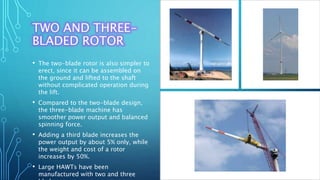 TWO AND THREE-
BLADED ROTOR
• The two-blade rotor is also simpler to
erect, since it can be assembled on
the ground and lifted to the shaft
without complicated operation during
the lift.
• Compared to the two-blade design,
the three-blade machine has
smoother power output and balanced
spinning force.
• Adding a third blade increases the
power output by about 5% only, while
the weight and cost of a rotor
increases by 50%.
• Large HAWTs have been
manufactured with two and three
 
