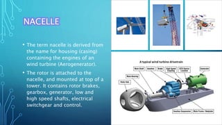 NACELLE
• The term nacelle is derived from
the name for housing (casing)
containing the engines of an
wind turbine (Aerogenerator).
• The rotor is attached to the
nacelle, and mounted at top of a
tower. It contains rotor brakes,
gearbox, generator, low and
high speed shafts, electrical
switchgear and control.
 