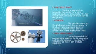 • LOW SPEED SHAFT :
The low speed shaft is
turned by the motion of a wind
turbines blades as they rotate. The low
speed shaft transfers kinetic energy to
the gearbox.
• GEARBOX :
The gearbox steps up
the shaft rpm to suit the generator. It
is a heavy and expensive piece of
equipment that connects the low
speed shaft to the high speed shaft.
• HIGH SPEED SHAFT :
The high speed shaft
connects the gearbox to the generator
and its sole purpose is to drive the
generator so that it can produce
electricity.
 