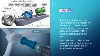 BRAKE :
• Brakes are used to stop the
rotor when power generation is
not desired. Turbine do not
operate at wind speed above
about 25m/s because they
might be damaged by high
winds.
• Generally drum brake or disk
brake is used to stop turbine in
emergency situation and at
maintenance situations.
 