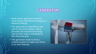 GENERATOR
• Wind power generator converts
wind energy (Mechanical energy) to
electrical energy.
• The generator is attached at one
end to the wind turbine, which
provides the mechanical energy
and at other end is connected to
the electrical grid.
• The generator need to have a
cooling system to make sure there
is no over heating.
 