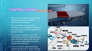 CONTROL SYSTEM (CONTROLLER)
• The control system continuously
adjusts the pitch to obtain
optimal performance.
• The controller starts up the
machine at wind speed of about 5
m/s and shuts off the machine at
about 25 m/s.
• The control system is also the
mechanism that will calculate the
most efficient pitch and yaw for
the turbine dependent on wind
speed and direction.
• Control system gets wind data
(speed & direction ) from velocity
 