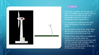 TOWER
• The tower supports the nacelle and
rotor. Its height approximately two to
three times the blade length. But,
practically maximum height is
estimated to be roughly 60 m.
• It is designed to withstand the wind
load during gusts (strong rush of
wind).
• At the bottom level of the tower there
will be step-up transformers for the
connection to the Electrical Grid.
• Inside of the tower there is a ladder to
access to top of the tower for
maintenance and setup processes and
will also contain high voltage cables
for transporting the electricity
produced by the generator at the top
of the turbine to its base.
 