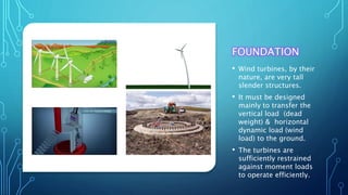 FOUNDATION
• Wind turbines, by their
nature, are very tall
slender structures.
• It must be designed
mainly to transfer the
vertical load (dead
weight) & horizontal
dynamic load (wind
load) to the ground.
• The turbines are
sufficiently restrained
against moment loads
to operate efficiently.
 