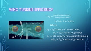 WIND TURBINE EFFICIENCY
• 𝜂 𝑜 =
𝑢𝑠𝑒𝑓𝑢𝑙 𝑜𝑢𝑡𝑝𝑢𝑡 𝑝𝑜𝑤𝑒𝑟
𝑤𝑖𝑛𝑑 𝑝𝑜𝑤𝑒𝑟 𝑖𝑛𝑝𝑢𝑡
𝜂 𝐴 × 𝜂 𝐺 × 𝜂 𝐶 × 𝜂𝐺𝑒𝑛
Where ;
𝜂 𝐴 = 𝐸𝑓𝑓𝑖𝑐𝑖𝑒𝑛𝑐𝑦 𝑜𝑓 𝑎𝑒𝑟𝑜𝑡𝑢𝑟𝑏𝑖𝑛e
𝜂 𝐺 = 𝐸𝑓𝑓𝑖𝑐𝑖𝑒𝑛𝑐𝑦 𝑜𝑓 𝑔𝑒𝑎𝑟𝑖𝑛𝑔
𝜂 𝐶 = 𝐸𝑓𝑓𝑖𝑐𝑖𝑒𝑛𝑐𝑦 𝑜𝑓 𝑚𝑒𝑐ℎ𝑎𝑛𝑖𝑐𝑎𝑙𝑐𝑜𝑢𝑝𝑙𝑖𝑛𝑔
𝜂𝐺𝑒𝑛 = 𝐸𝑓𝑓𝑖𝑐𝑖𝑒𝑛𝑐𝑦 𝑜𝑓 𝑔𝑒𝑛𝑒𝑟𝑎𝑡𝑜𝑟
 