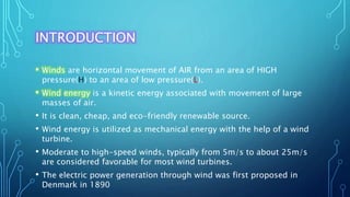 INTRODUCTION
• Winds are horizontal movement of AIR from an area of HIGH
pressure(H) to an area of low pressure(L).
• Wind energy is a kinetic energy associated with movement of large
masses of air.
• It is clean, cheap, and eco-friendly renewable source.
• Wind energy is utilized as mechanical energy with the help of a wind
turbine.
• Moderate to high-speed winds, typically from 5m/s to about 25m/s
are considered favorable for most wind turbines.
• The electric power generation through wind was first proposed in
Denmark in 1890
 