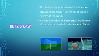 BETZ’S LAW
• This law states that no wind turbine can
capture more than
16
27
or 59.3% of kinetic
energy of the wind.
• It gives the value of Theoretical maximum
efficiency that a wind turbine can achieve.
 
