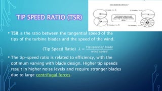 TIP SPEED RATIO (TSR)
• TSR is the ratio between the tangential speed of the
tips of the turbine blades and the speed of the wind.
(Tip Speed Ratio) 𝜆 =
𝑇𝑖𝑝 𝑠𝑝𝑒𝑒𝑑 𝑜𝑓 𝑏𝑙𝑎𝑑𝑒
𝑤𝑖𝑛𝑑 𝑠𝑝𝑒𝑒𝑑
• The tip-speed ratio is related to efficiency, with the
optimum varying with blade design. Higher tip speeds
result in higher noise levels and require stronger blades
due to large centrifugal forces.
 