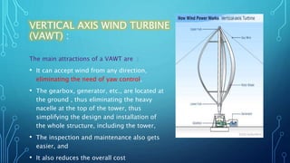 VERTICAL AXIS WIND TURBINE
(VAWT) :
The main attractions of a VAWT are :
• It can accept wind from any direction,
eliminating the need of yaw control,
• The gearbox, generator, etc., are located at
the ground , thus eliminating the heavy
nacelle at the top of the tower, thus
simplifying the design and installation of
the whole structure, including the tower,
• The inspection and maintenance also gets
easier, and
• It also reduces the overall cost
 